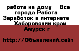 работа на дому  - Все города Работа » Заработок в интернете   . Хабаровский край,Амурск г.